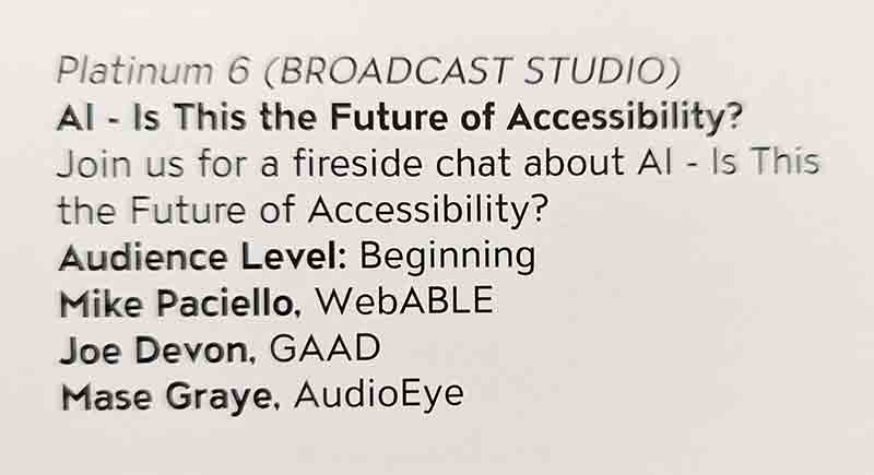 Platinum 6 (BROADCAST STUDIO). AI - Is This the Future of Accessibility? Join us for a fireside chat about AI - Is This the Future of Accessibility? Audience Level: Beginning. Mike Paciello, WebABLE. Joe Devon, GAAD. Mase Graye, AudioEye.